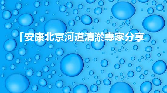 「安康北京河道清淤專家分享：如何有效治理城市河道？」